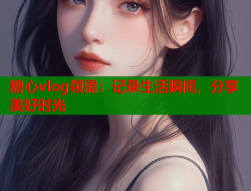 糖心vlog领需：记录生活瞬间，分享美好时光  第1张