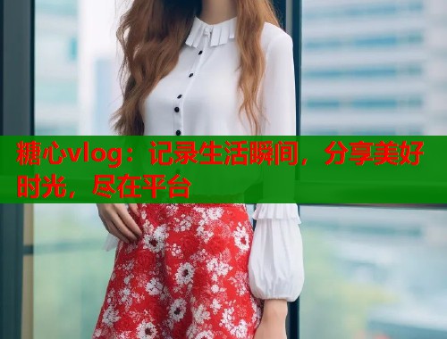 糖心vlog：记录生活瞬间，分享美好时光，尽在平台  第1张