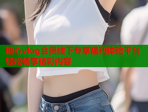 糖心vlog会员线下专享福利体验平台轻松畅享精彩内容  第2张