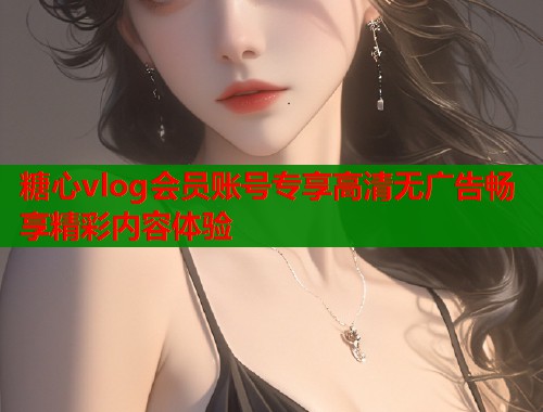 糖心vlog会员账号专享高清无广告畅享精彩内容体验  第1张