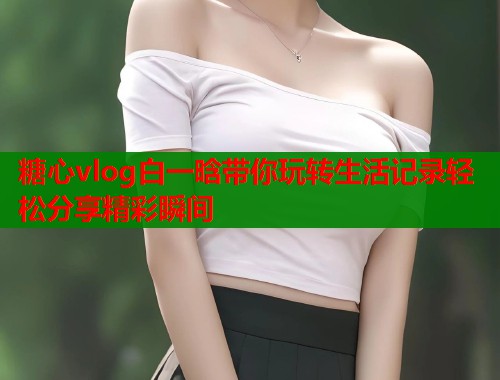 糖心vlog白一晗带你玩转生活记录轻松分享精彩瞬间  第2张