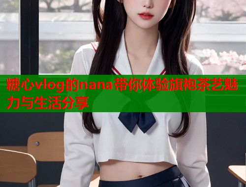 糖心vlog的nana带你体验旗袍茶艺魅力与生活分享  第1张