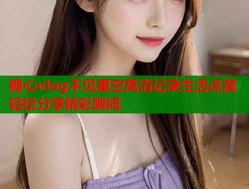 糖心vlog不见星空高清记录生活点滴轻松分享精彩瞬间  第1张