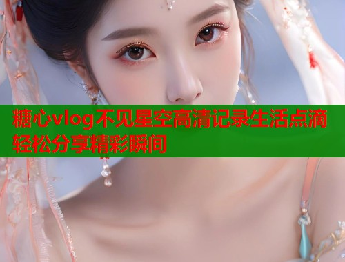 糖心vlog不见星空高清记录生活点滴轻松分享精彩瞬间  第2张