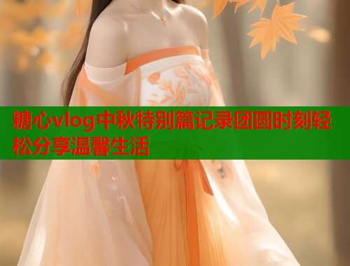 糖心vlog中秋特别篇记录团圆时刻轻松分享温馨生活  第2张