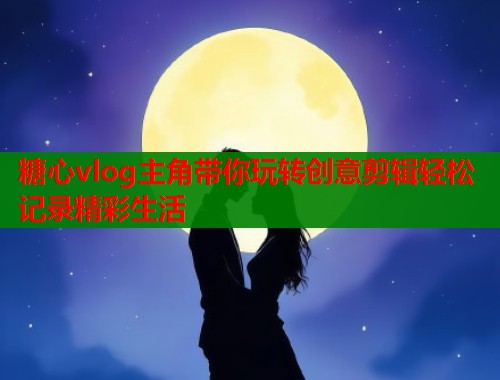 糖心vlog主角带你玩转创意剪辑轻松记录精彩生活  第1张