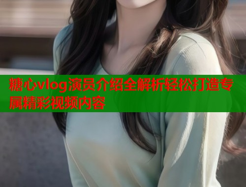 糖心vlog演员介绍全解析轻松打造专属精彩视频内容  第1张