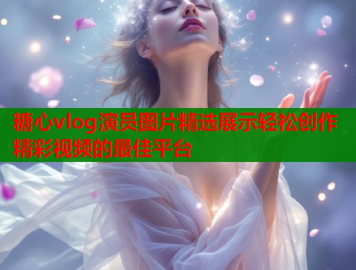 糖心vlog演员图片精选展示轻松创作精彩视频的最佳平台  第2张