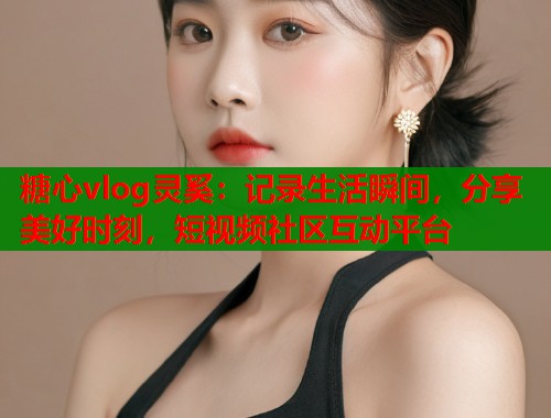 糖心vlog灵奚：记录生活瞬间，分享美好时刻，短视频社区互动平台  第1张