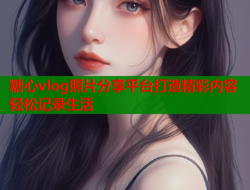 糖心vlog照片分享平台打造精彩内容轻松记录生活  第1张