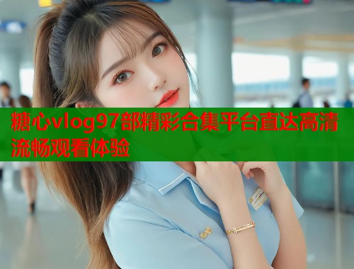 糖心vlog97部精彩合集平台直达高清流畅观看体验  第1张