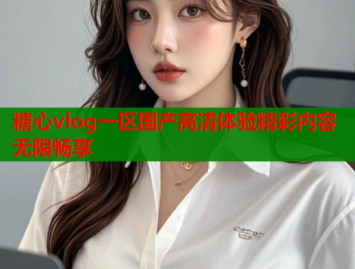 糖心vlog一区国产高清体验精彩内容无限畅享  第1张