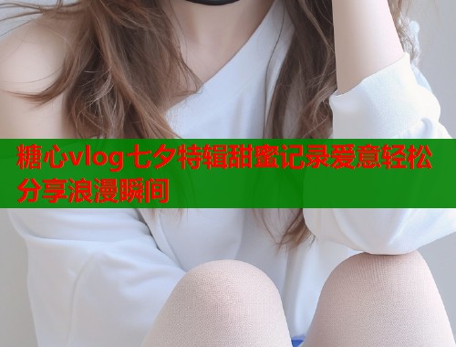 糖心vlog七夕特辑甜蜜记录爱意轻松分享浪漫瞬间  第1张