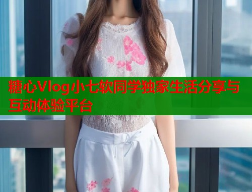 糖心Vlog小七软同学独家生活分享与互动体验平台  第1张