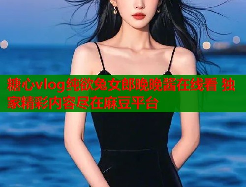 糖心vlog纯欲兔女郎晚晚酱在线看 独家精彩内容尽在麻豆平台  第1张