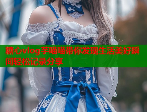糖心vlog芋喵喵带你发现生活美好瞬间轻松记录分享  第1张