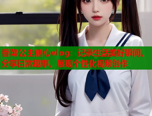 香菜公主糖心vlog：记录生活美好瞬间，分享日常趣事，展现个性化视频创作  第1张