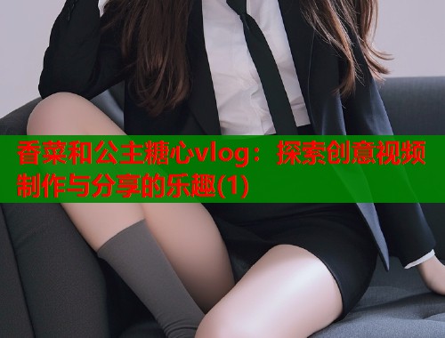 香菜和公主糖心vlog：探索创意视频制作与分享的乐趣(1)  第1张