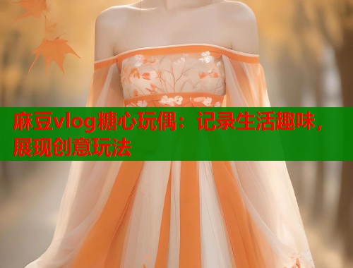 麻豆vlog糖心玩偶：记录生活趣味，展现创意玩法  第1张