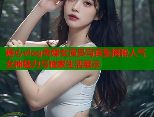 糖心vlog传媒女演员写真集揭秘人气女神魅力与独家生活展示  第1张