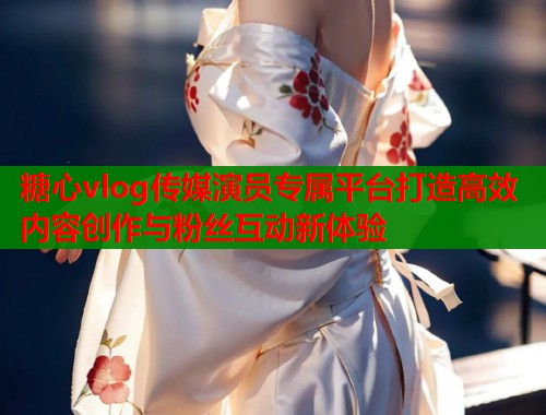 糖心vlog传媒演员专属平台打造高效内容创作与粉丝互动新体验  第1张