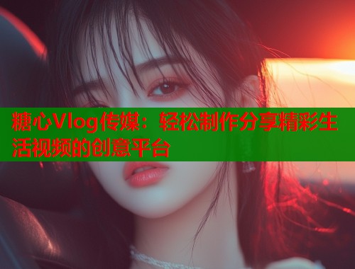 糖心Vlog传媒：轻松制作分享精彩生活视频的创意平台  第2张