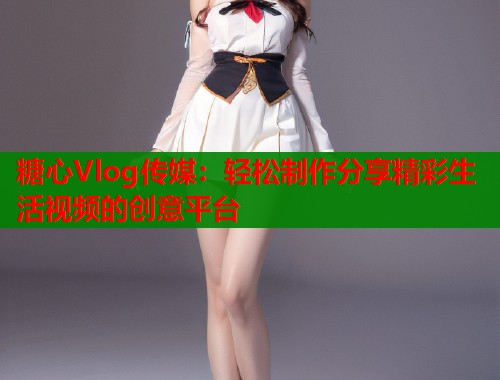 糖心Vlog传媒：轻松制作分享精彩生活视频的创意平台  第1张