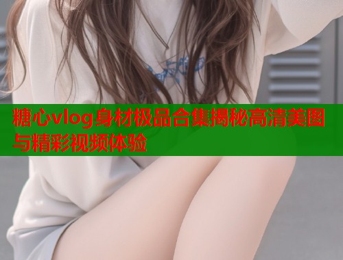 糖心vlog身材极品合集揭秘高清美图与精彩视频体验  第1张