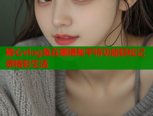糖心vlog兔在哪揭秘平特功能轻松记录精彩生活  第1张
