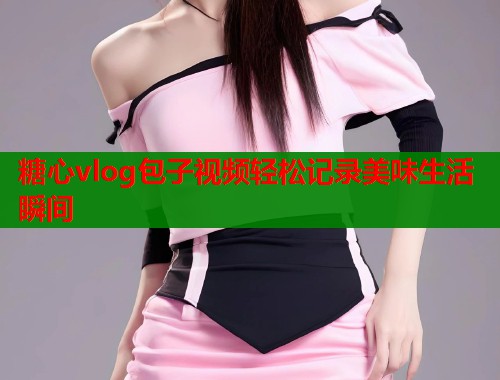 糖心vlog包子视频轻松记录美味生活瞬间  第1张