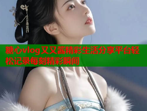 糖心vlog又又酱精彩生活分享平台轻松记录每刻精彩瞬间  第1张