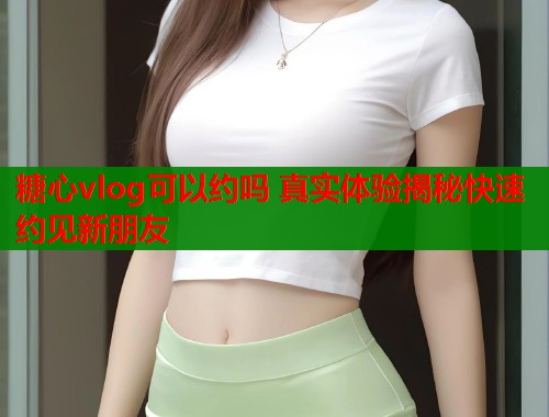 糖心vlog可以约吗 真实体验揭秘快速约见新朋友  第1张