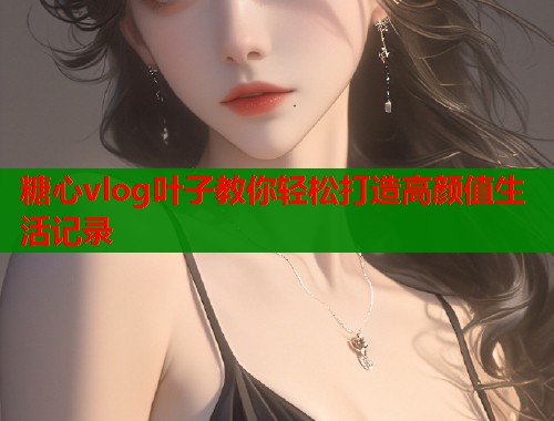 糖心vlog叶子教你轻松打造高颜值生活记录  第1张