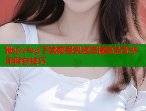 糖心vlog下载教程快速掌握高清无水印保存技巧  第2张