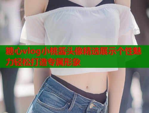 糖心vlog小桃酱头像精选展示个性魅力轻松打造专属形象  第1张