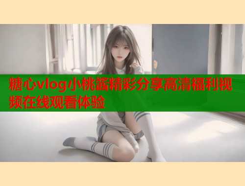 糖心vlog小桃酱精彩分享高清福利视频在线观看体验  第1张