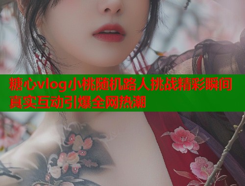 糖心vlog小桃随机路人挑战精彩瞬间真实互动引爆全网热潮  第1张
