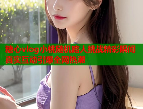 糖心vlog小桃随机路人挑战精彩瞬间真实互动引爆全网热潮  第2张