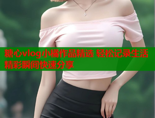 糖心vlog小橘作品精选 轻松记录生活精彩瞬间快速分享  第1张