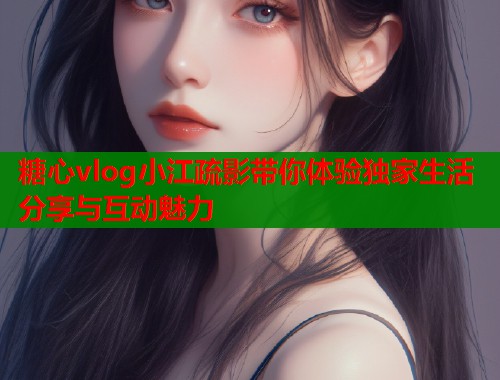 糖心vlog小江疏影带你体验独家生活分享与互动魅力  第1张