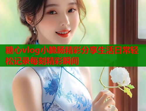 糖心vlog小脆肠精彩分享生活日常轻松记录每刻精彩瞬间  第1张