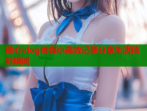 糖心vlog传媒小高效记录分享生活精彩瞬间  第1张