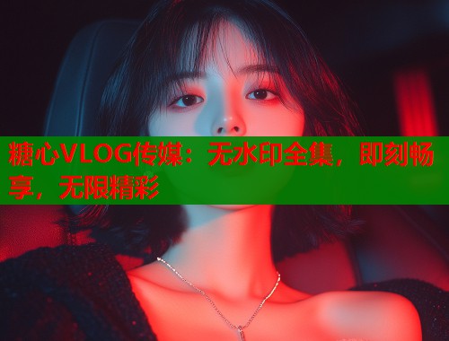 糖心VLOG传媒：无水印全集，即刻畅享，无限精彩  第1张