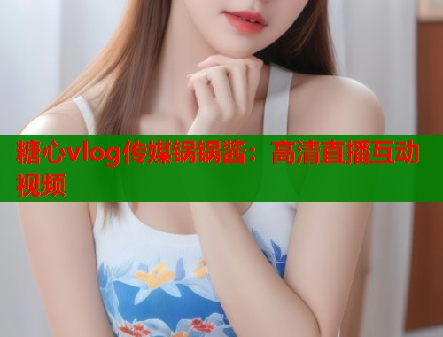 糖心vlog传媒锅锅酱：高清直播互动视频  第1张