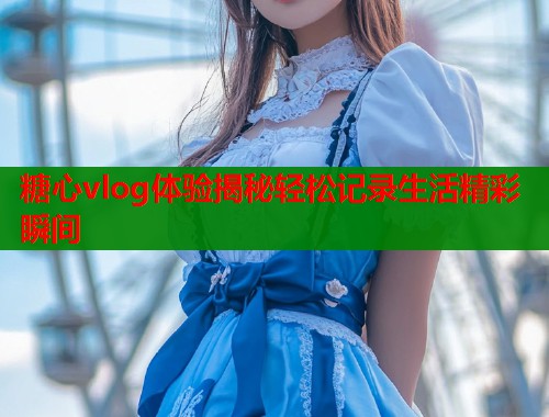 糖心vlog体验揭秘轻松记录生活精彩瞬间  第1张