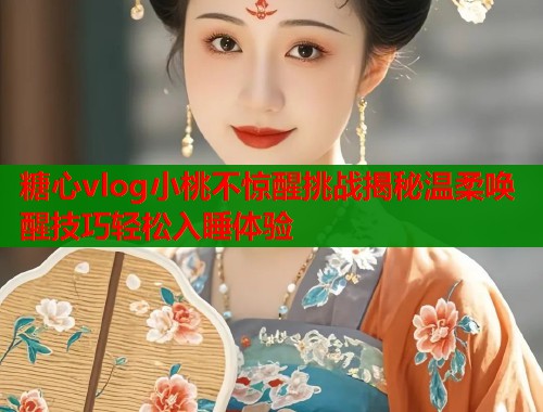 糖心vlog小桃不惊醒挑战揭秘温柔唤醒技巧轻松入睡体验  第2张