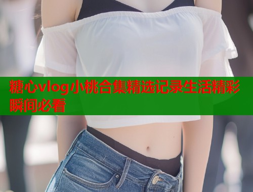 糖心vlog小桃合集精选记录生活精彩瞬间必看  第1张