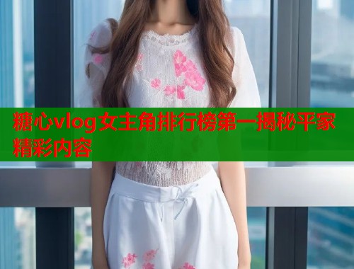 糖心vlog女主角排行榜第一揭秘平家精彩内容  第2张