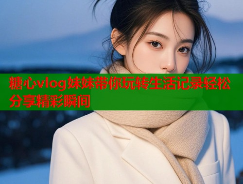 糖心vlog妹妹带你玩转生活记录轻松分享精彩瞬间  第1张
