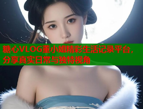 糖心VLOG董小姐精彩生活记录平台，分享真实日常与独特视角  第1张